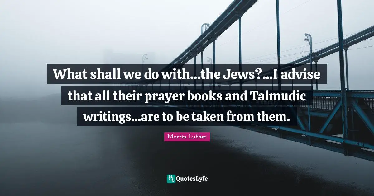 What shall we do with...the Jews?...I advise that all their prayer books and Talmudic writings...are to be taken from them.