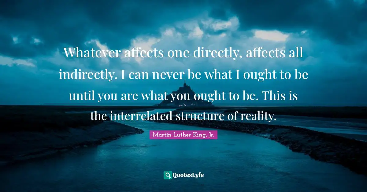 Web Of Life Quotes: "Whatever affects one directly, affects all indirectly. I can never be what I ought to be until you are what you ought to be. This is the interrelated structure of reality."