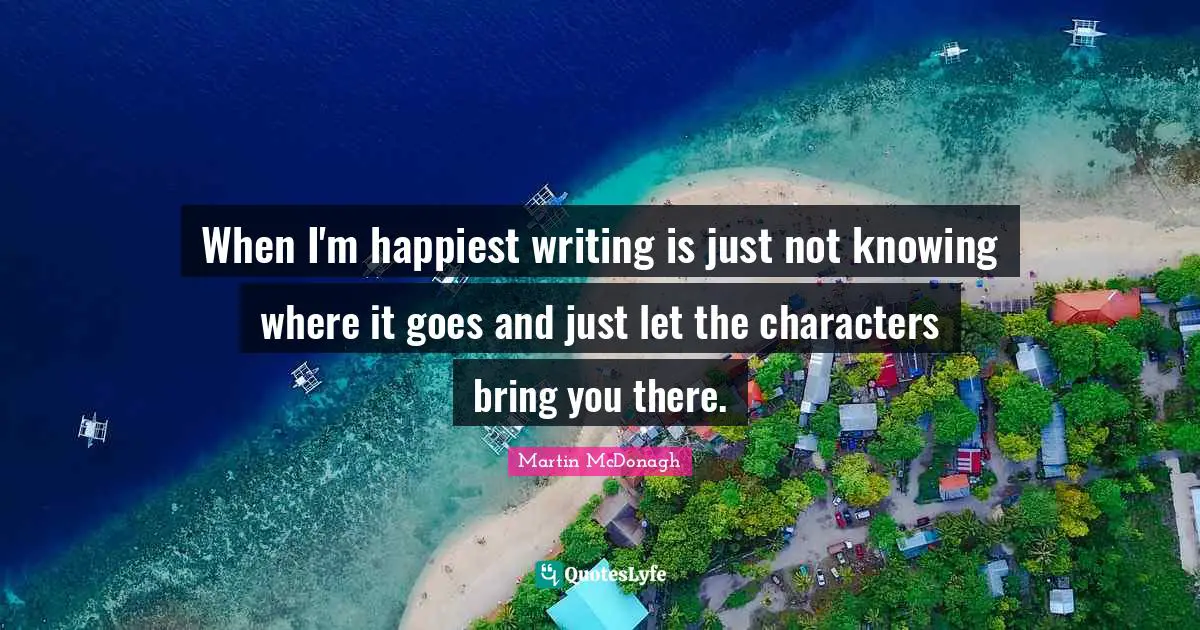 When I'm happiest writing is just not knowing where it goes and just let the characters bring you there.