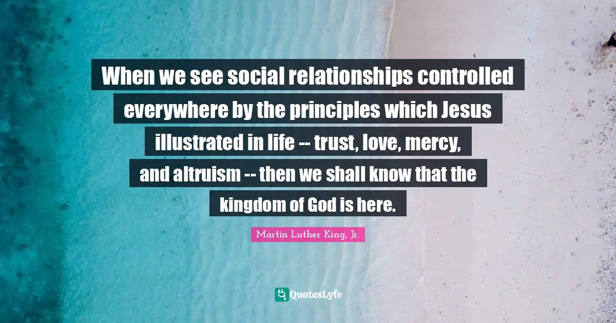 When we see social relationships controlled everywhere by the principles which Jesus illustrated in life -- trust, love, mercy, and altruism -- then we shall know that the kingdom of God is here.