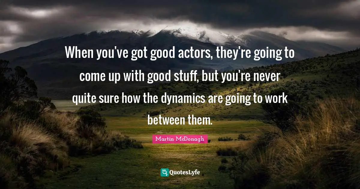 When you've got good actors, they're going to come up with good stuff, but you're never quite sure how the dynamics are going to work between them.
