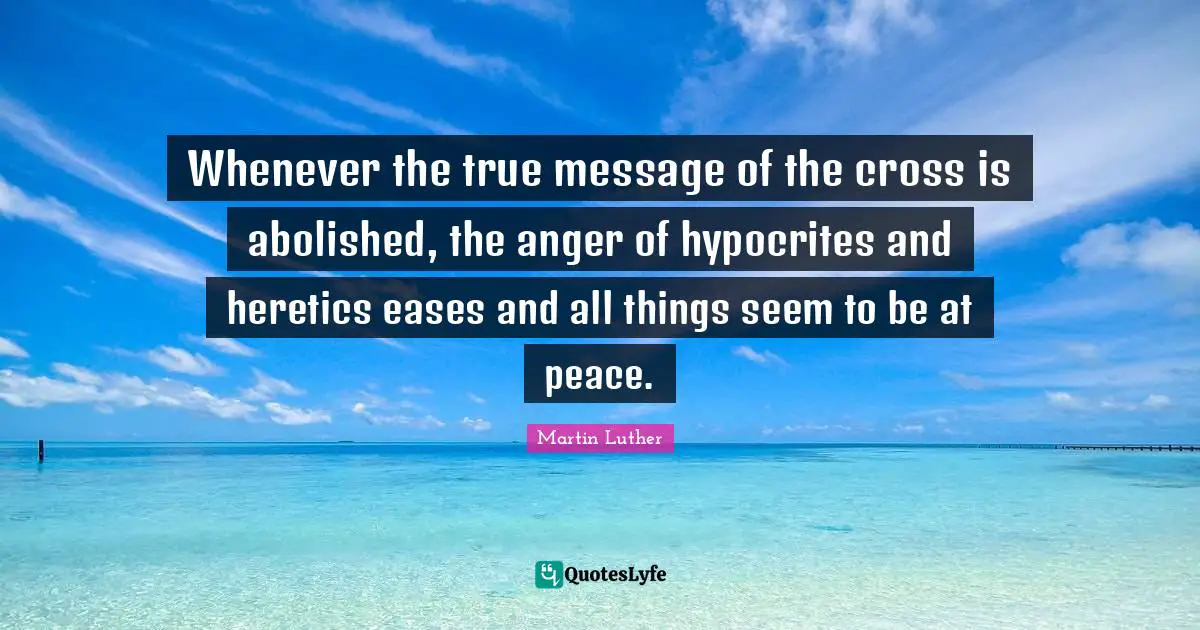 Whenever the true message of the cross is abolished, the anger of hypocrites and heretics eases and all things seem to be at peace.