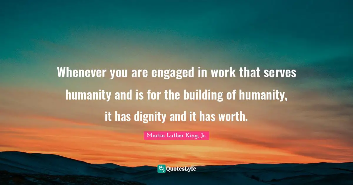 Whenever you are engaged in work that serves humanity and is for the building of humanity, it has dignity and it has worth.