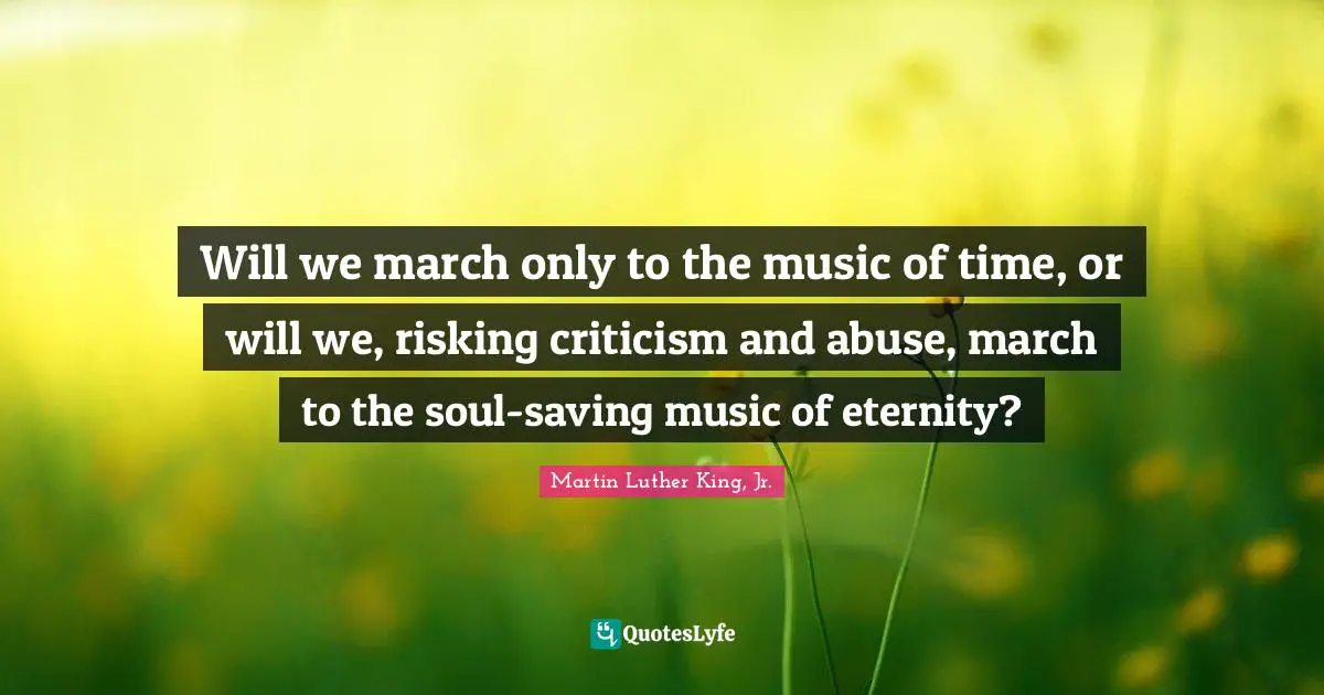 Will we march only to the music of time, or will we, risking criticism and abuse, march to the soul-saving music of eternity?