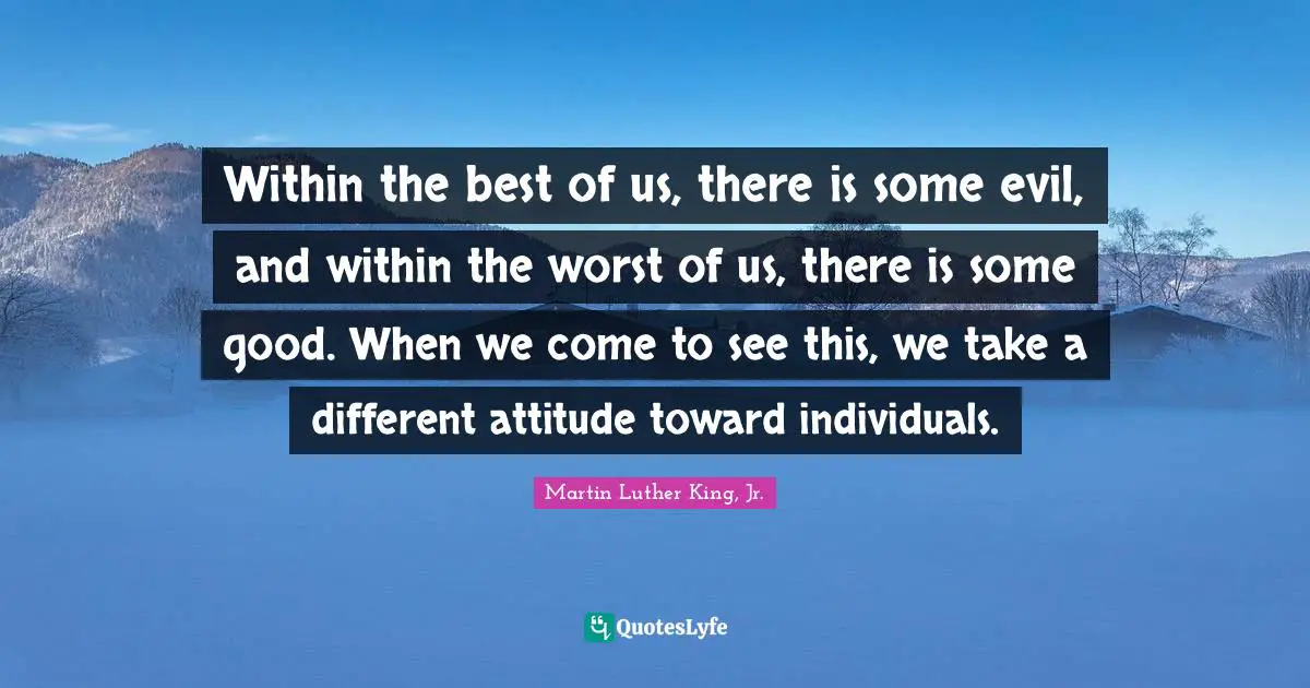 Within the best of us, there is some evil, and within the worst of us, there is some good. When we come to see this, we take a different attitude toward individuals.