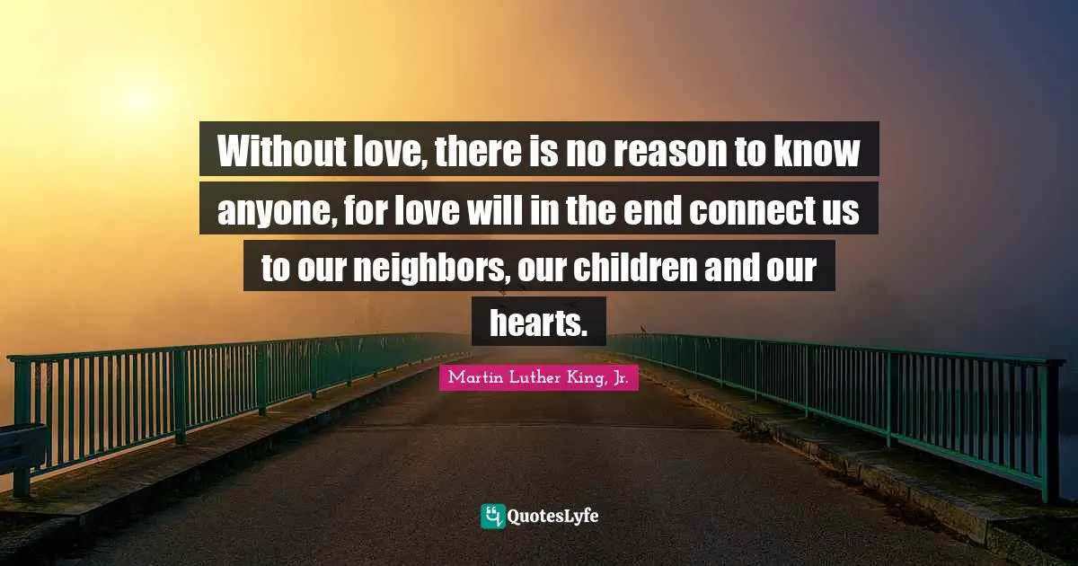 Without love, there is no reason to know anyone, for love will in the end connect us to our neighbors, our children and our hearts.