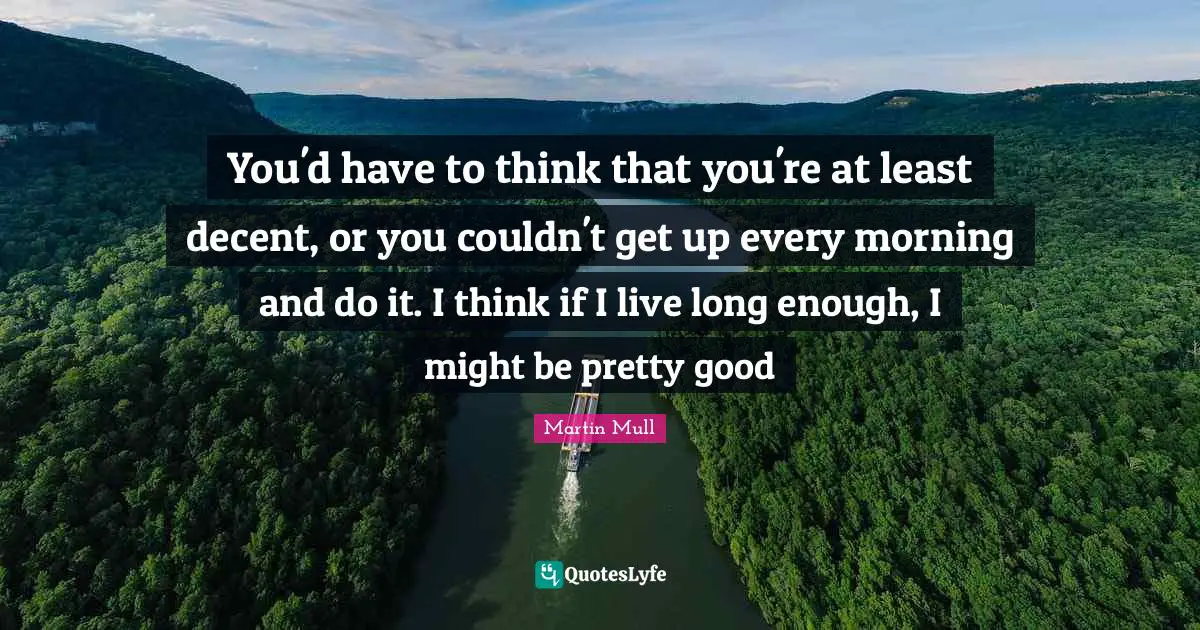 You'd have to think that you're at least decent, or you couldn't get up every morning and do it. I think if I live long enough, I might be pretty good