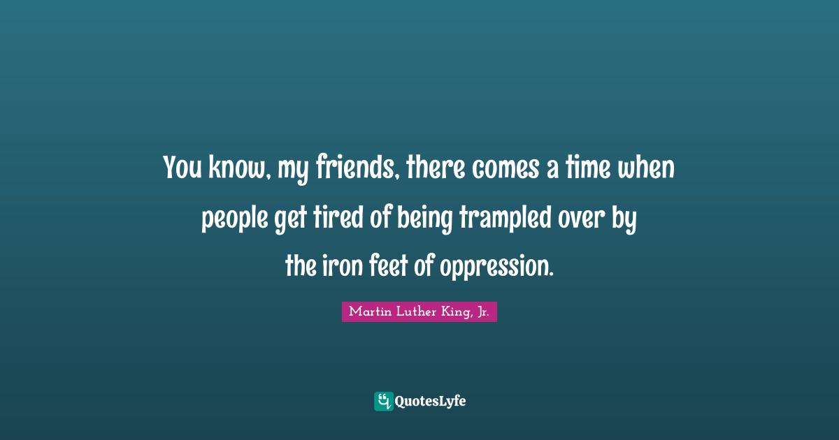 You know, my friends, there comes a time when people get tired of being trampled over by the iron feet of oppression.
