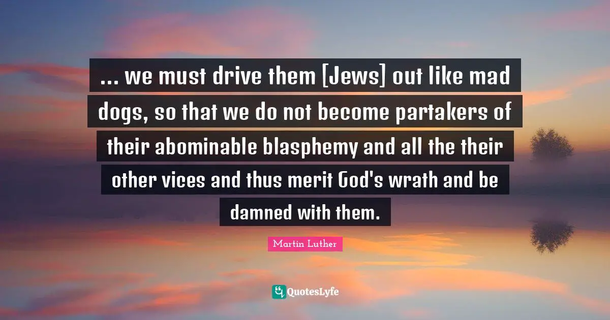 ... we must drive them [Jews] out like mad dogs, so that we do not become partakers of their abominable blasphemy and all the their other vices and thus merit God's wrath and be damned with them.