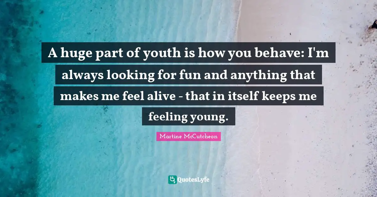 A huge part of youth is how you behave: I'm always looking for fun and anything that makes me feel alive - that in itself keeps me feeling young.