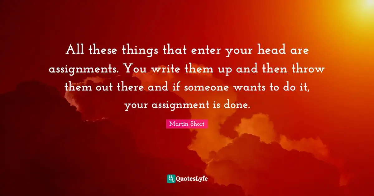 All these things that enter your head are assignments. You write them up and then throw them out there and if someone wants to do it, your assignment is done.