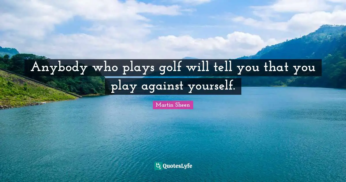 Anybody who plays golf will tell you that you play against yourself.