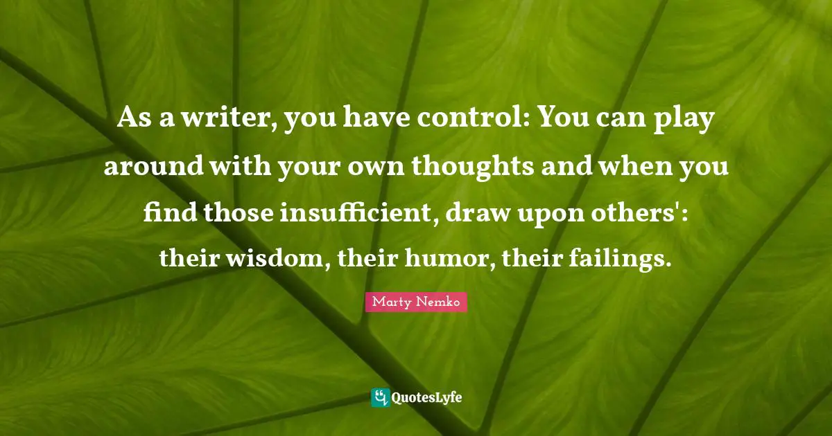As a writer, you have control: You can play around with your own thoughts and when you find those insufficient, draw upon others': their wisdom, their humor, their failings.