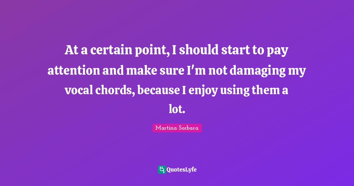 At a certain point, I should start to pay attention and make sure I'm not damaging my vocal chords, because I enjoy using them a lot.