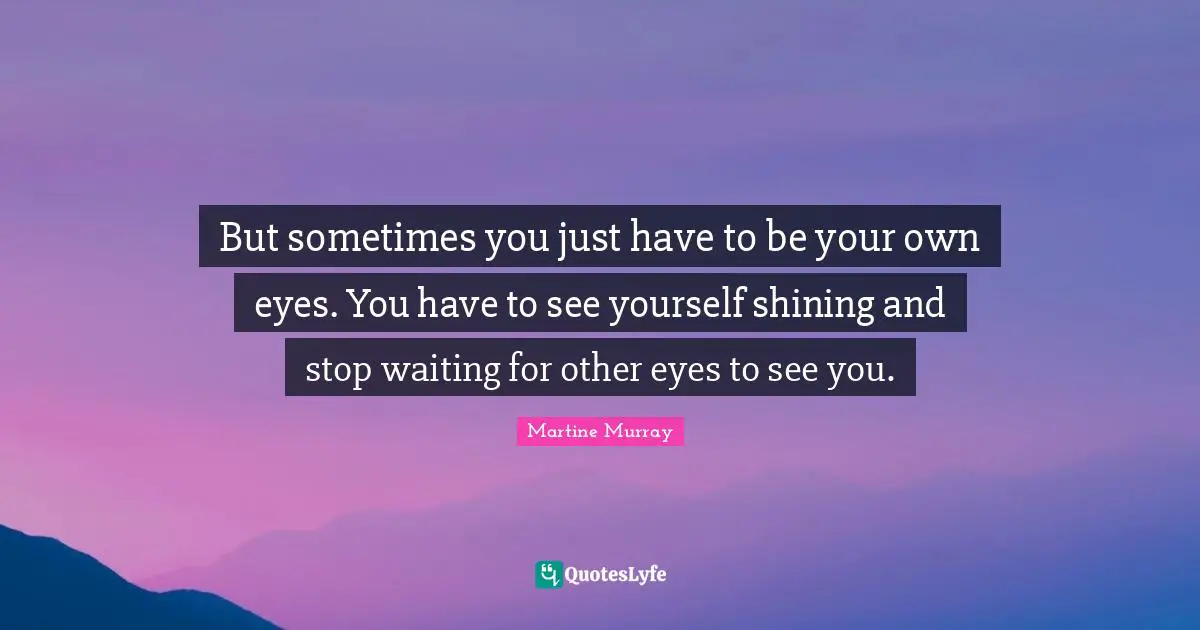 But sometimes you just have to be your own eyes. You have to see yourself shining and stop waiting for other eyes to see you.