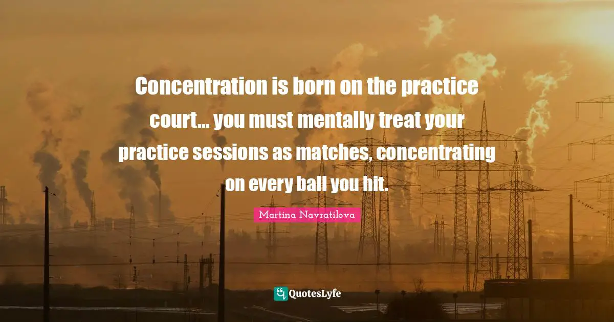 Martina Navratilova Quotes: "Concentration is born on the practice court... you must mentally treat your practice sessions as matches, concentrating on every ball you hit."