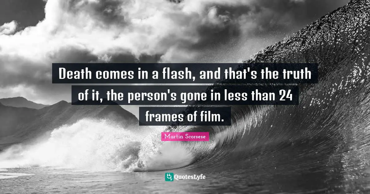 Death comes in a flash, and that's the truth of it, the person's gone in less than 24 frames of film.