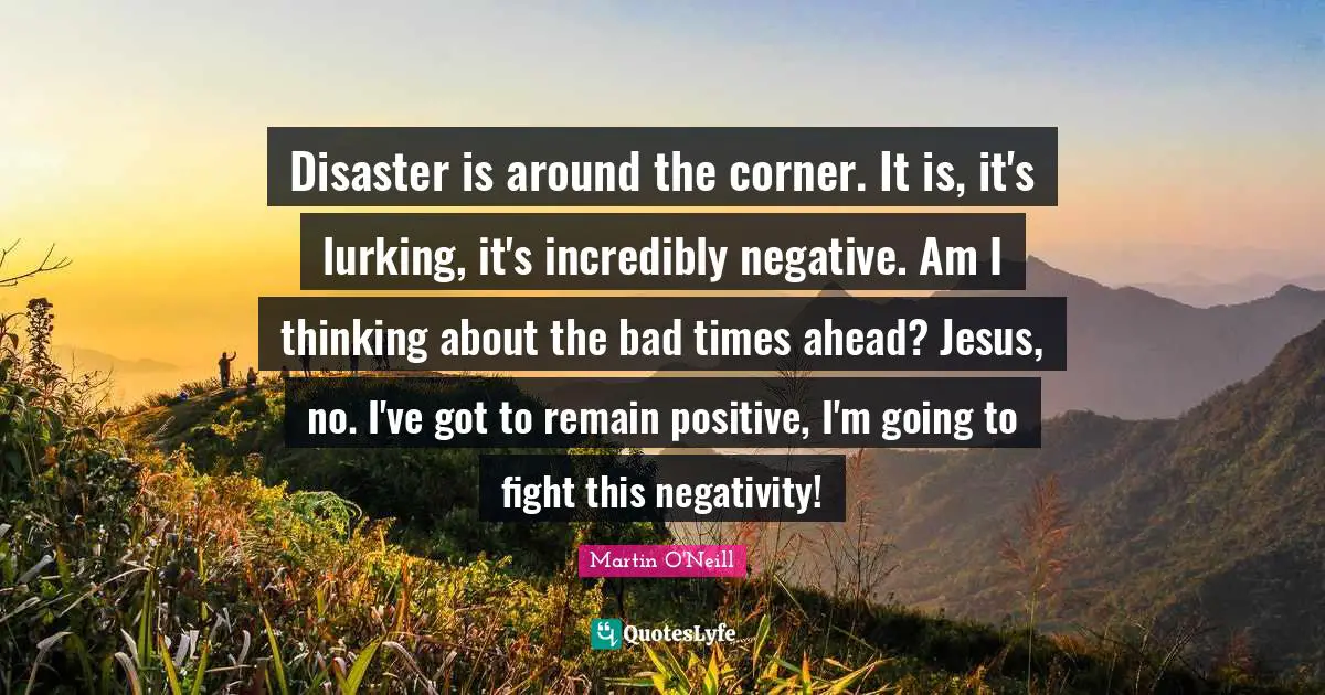 Corner Quotes: "Disaster is around the corner. It is, it's lurking, it's incredibly negative. Am I thinking about the bad times ahead? Jesus, no. I've got to remain positive, I'm going to fight this negativity!"