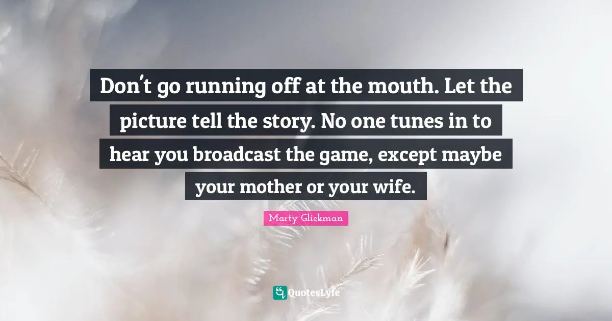 Don't go running off at the mouth. Let the picture tell the story. No one tunes in to hear you broadcast the game, except maybe your mother or your wife.