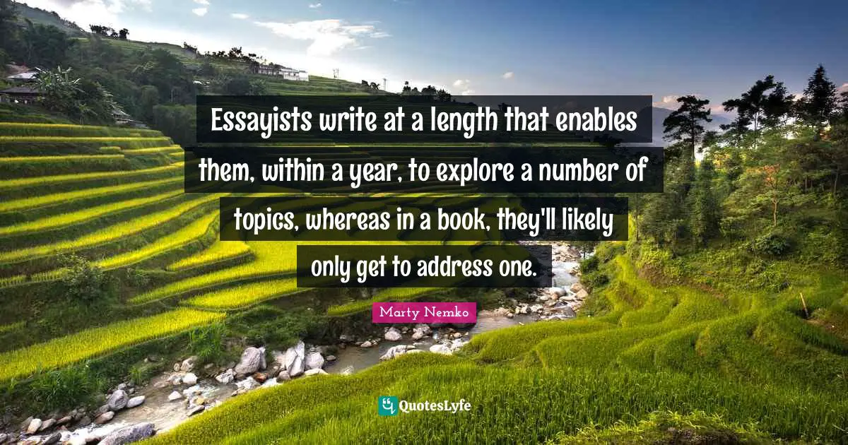 Essayists write at a length that enables them, within a year, to explore a number of topics, whereas in a book, they'll likely only get to address one.