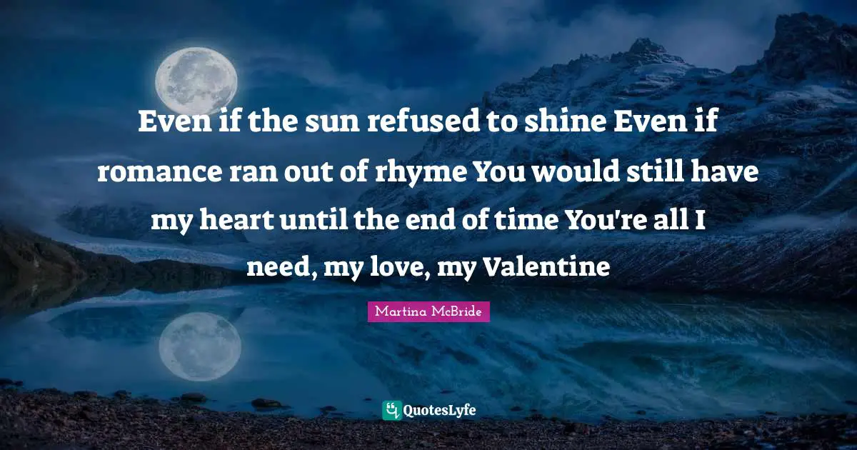 Even if the sun refused to shine Even if romance ran out of rhyme You would still have my heart until the end of time You're all I need, my love, my Valentine