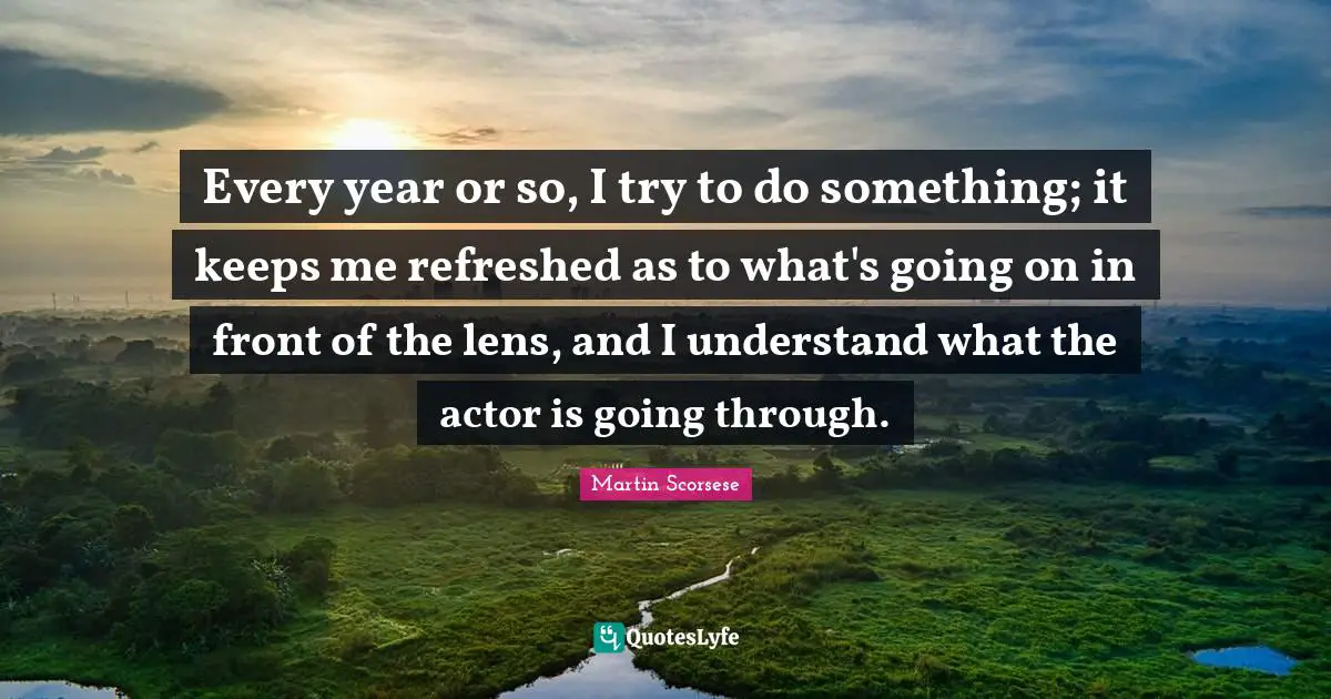 Every year or so, I try to do something; it keeps me refreshed as to what's going on in front of the lens, and I understand what the actor is going through.