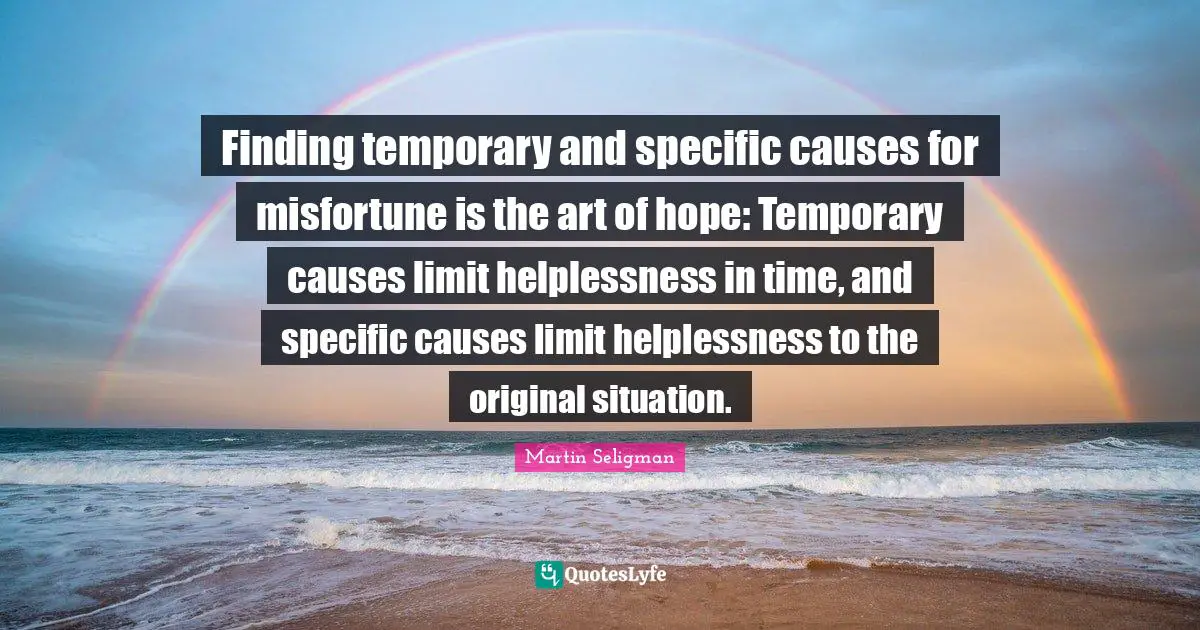 Martin Seligman Quotes: "Finding temporary and specific causes for misfortune is the art of hope: Temporary causes limit helplessness in time, and specific causes limit helplessness to the original situation."