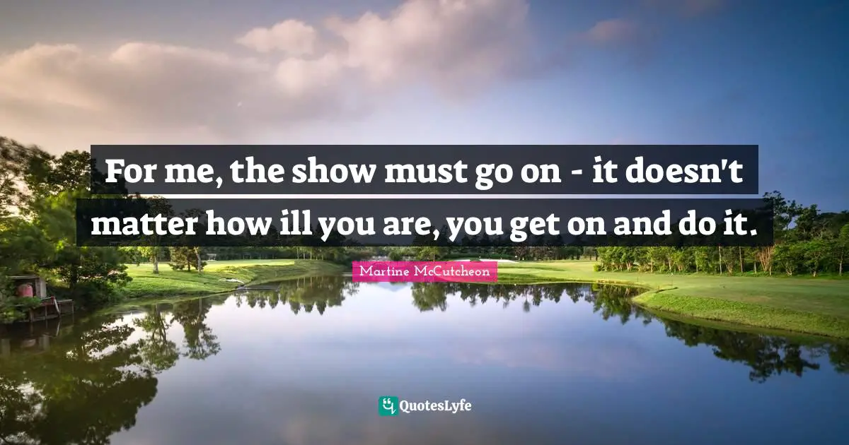 For me, the show must go on - it doesn't matter how ill you are, you get on and do it.
