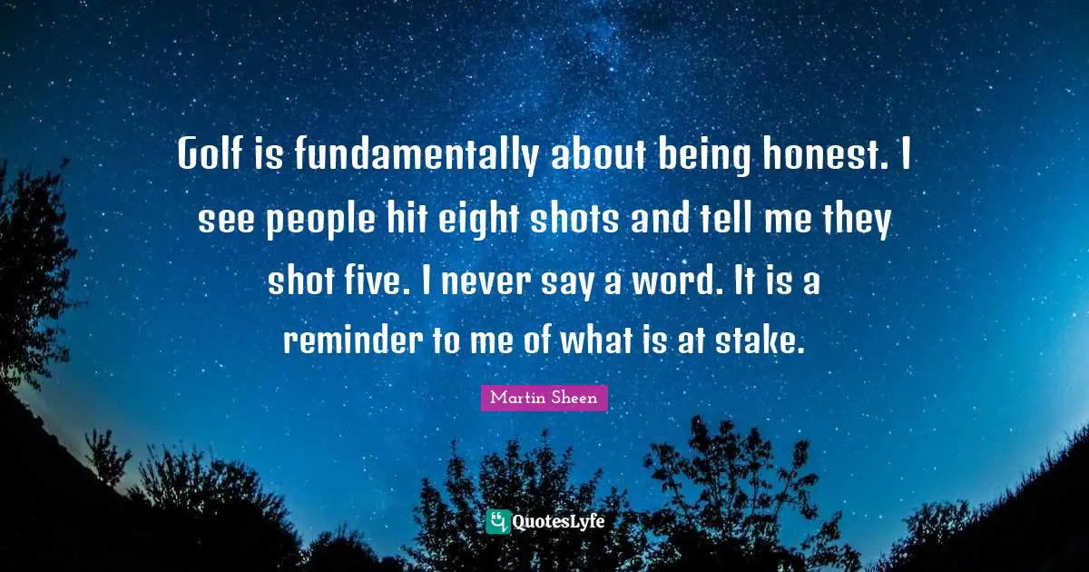 Golf is fundamentally about being honest. I see people hit eight shots and tell me they shot five. I never say a word. It is a reminder to me of what is at stake.