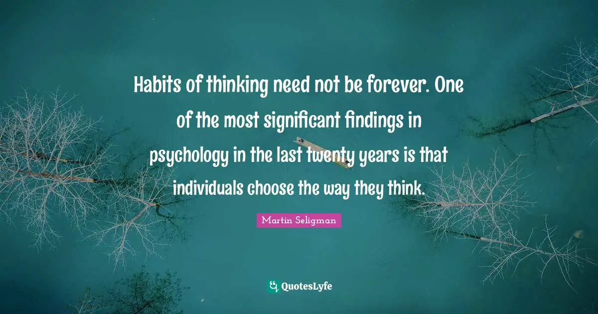 Habits of thinking need not be forever. One of the most significant findings in psychology in the last twenty years is that individuals choose the way they think.