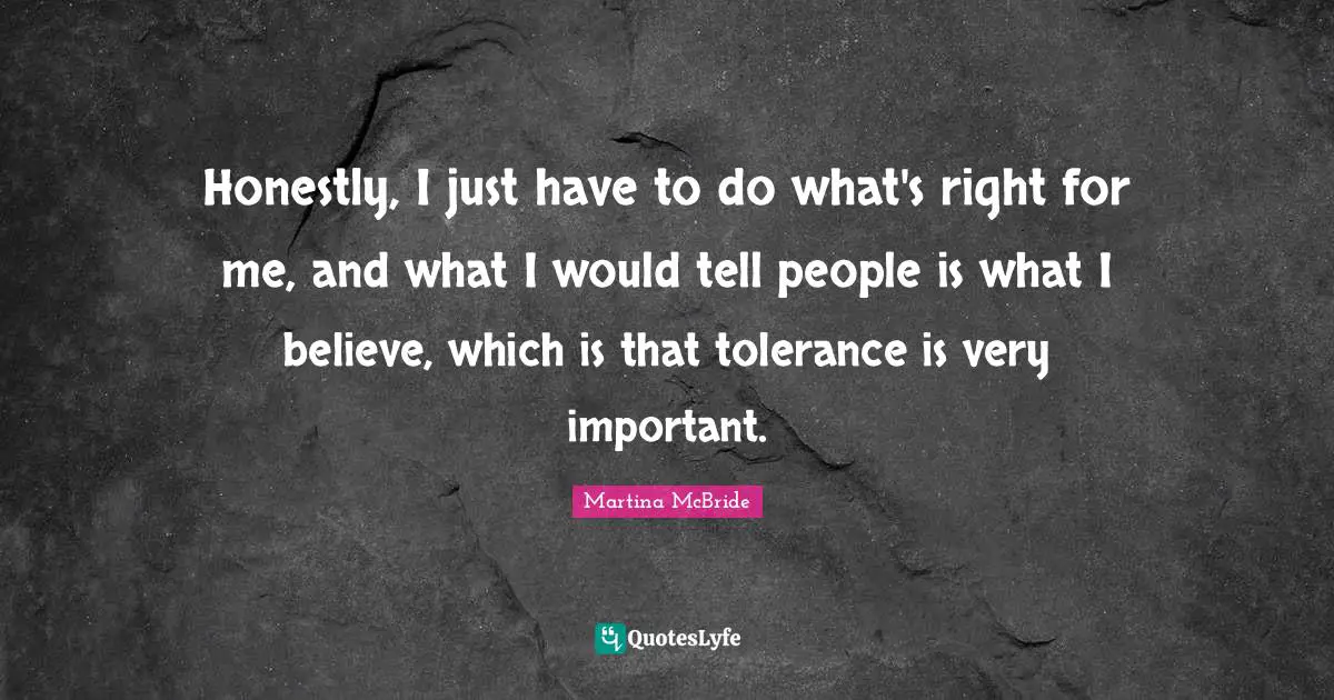 Honestly, I just have to do what's right for me, and what I would tell people is what I believe, which is that tolerance is very important.