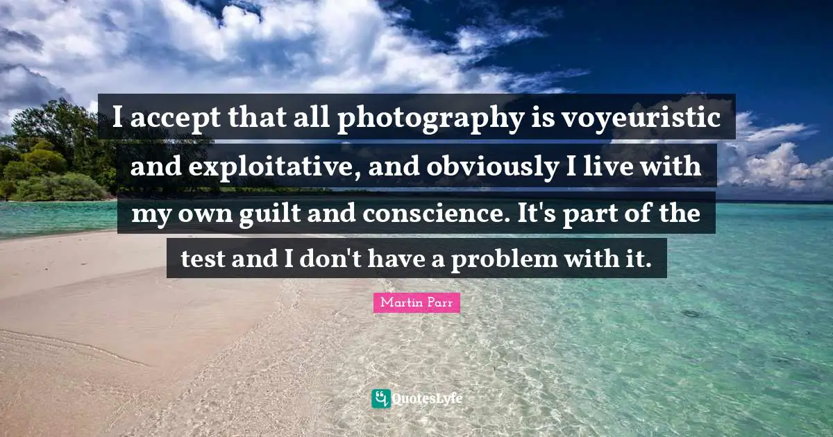 I accept that all photography is voyeuristic and exploitative, and obviously I live with my own guilt and conscience. It's part of the test and I don't have a problem with it.