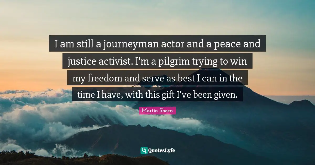 I am still a journeyman actor and a peace and justice activist. I'm a pilgrim trying to win my freedom and serve as best I can in the time I have, with this gift I've been given.