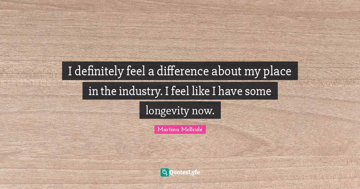 I definitely feel a difference about my place in the industry. I feel like I have some longevity now.