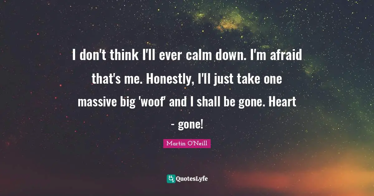 I don't think I'll ever calm down. I'm afraid that's me. Honestly, I'll just take one massive big 'woof' and I shall be gone. Heart - gone!