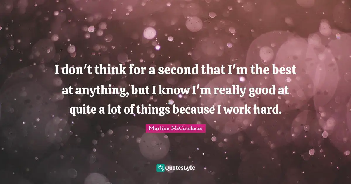 I don't think for a second that I'm the best at anything, but I know I'm really good at quite a lot of things because I work hard.