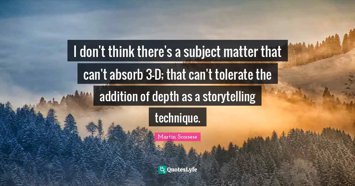 I don't think there's a subject matter that can't absorb 3-D; that can't tolerate the addition of depth as a storytelling technique.