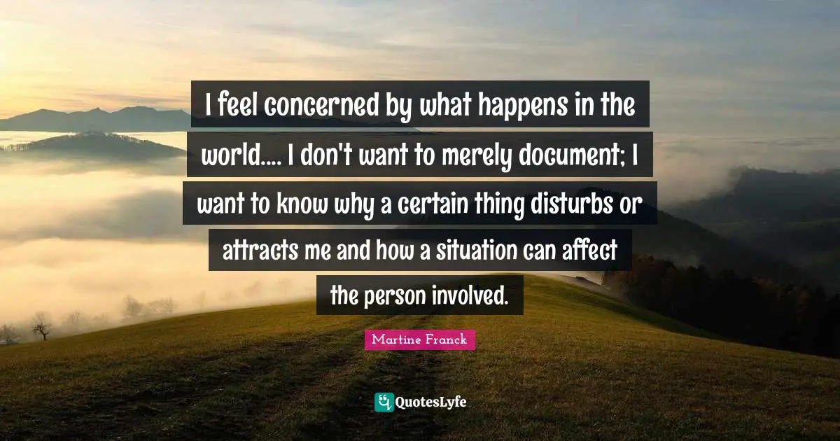 I feel concerned by what happens in the world.... I don't want to merely document; I want to know why a certain thing disturbs or attracts me and how a situation can affect the person involved.
