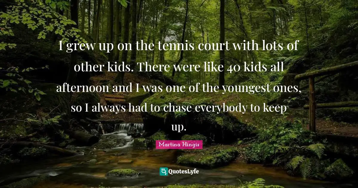 I grew up on the tennis court with lots of other kids. There were like 40 kids all afternoon and I was one of the youngest ones, so I always had to chase everybody to keep up.