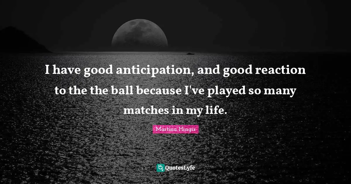 I have good anticipation, and good reaction to the the ball because I've played so many matches in my life.