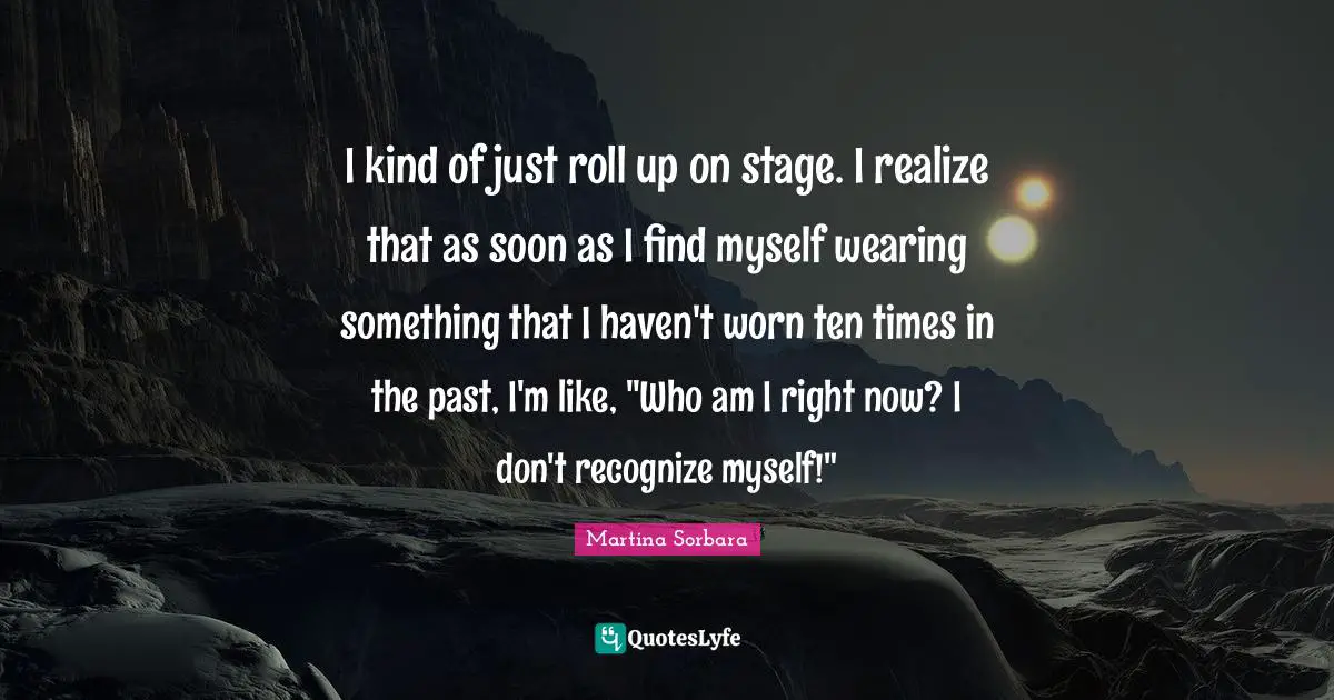 I kind of just roll up on stage. I realize that as soon as I find myself wearing something that I haven't worn ten times in the past, I'm like, "Who am I right now? I don't recognize myself!"