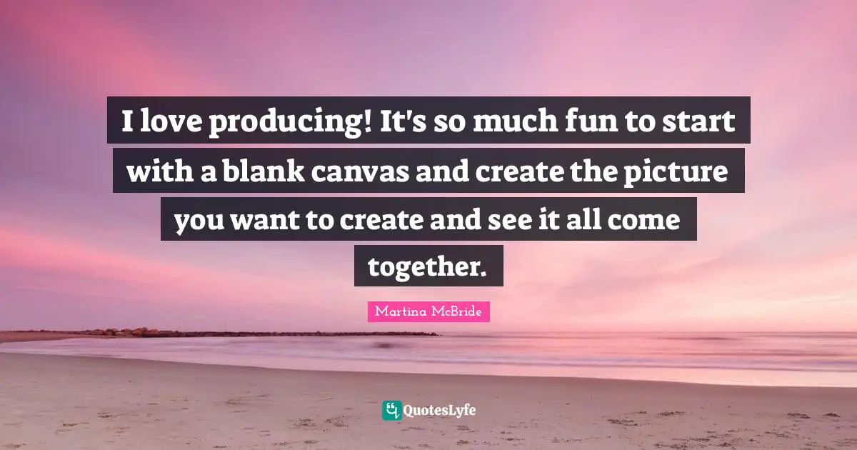 I love producing! It's so much fun to start with a blank canvas and create the picture you want to create and see it all come together.