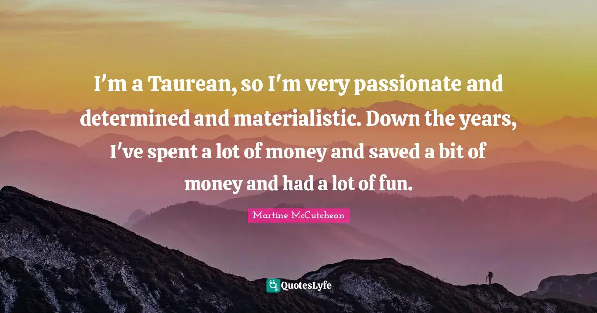 I'm a Taurean, so I'm very passionate and determined and materialistic. Down the years, I've spent a lot of money and saved a bit of money and had a lot of fun.
