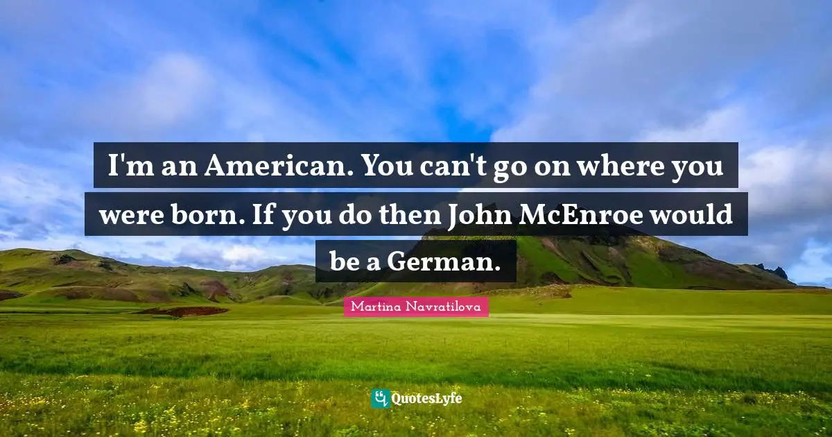 I'm an American. You can't go on where you were born. If you do then John McEnroe would be a German.