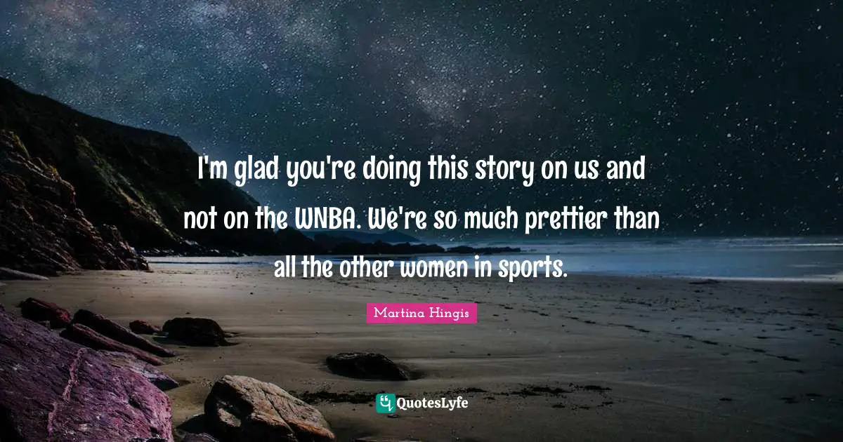 I'm glad you're doing this story on us and not on the WNBA. We're so much prettier than all the other women in sports.