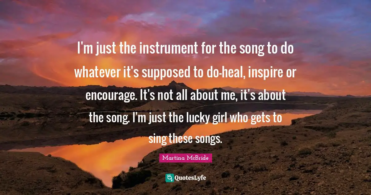 I'm just the instrument for the song to do whatever it's supposed to do-heal, inspire or encourage. It's not all about me, it's about the song. I'm just the lucky girl who gets to sing these songs.