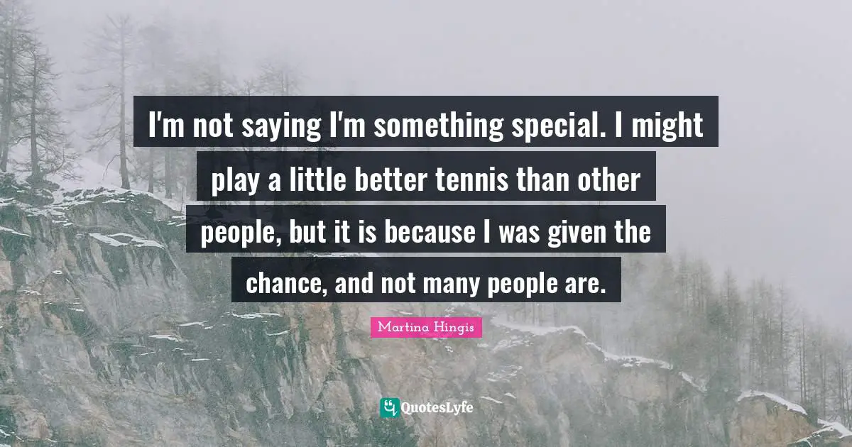 I'm not saying I'm something special. I might play a little better tennis than other people, but it is because I was given the chance, and not many people are.