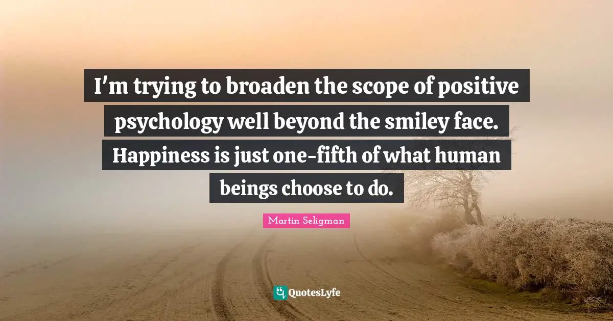 Martin Seligman Quotes: "I'm trying to broaden the scope of positive psychology well beyond the smiley face. Happiness is just one-fifth of what human beings choose to do."