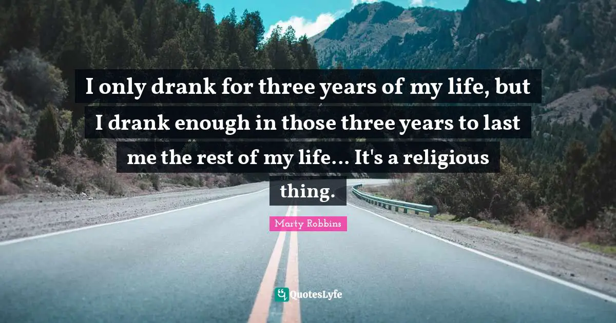 I only drank for three years of my life, but I drank enough in those three years to last me the rest of my life... It's a religious thing.