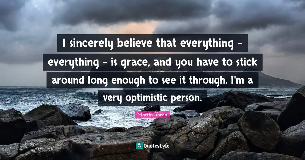I sincerely believe that everything - everything - is grace, and you have to stick around long enough to see it through. I'm a very optimistic person.